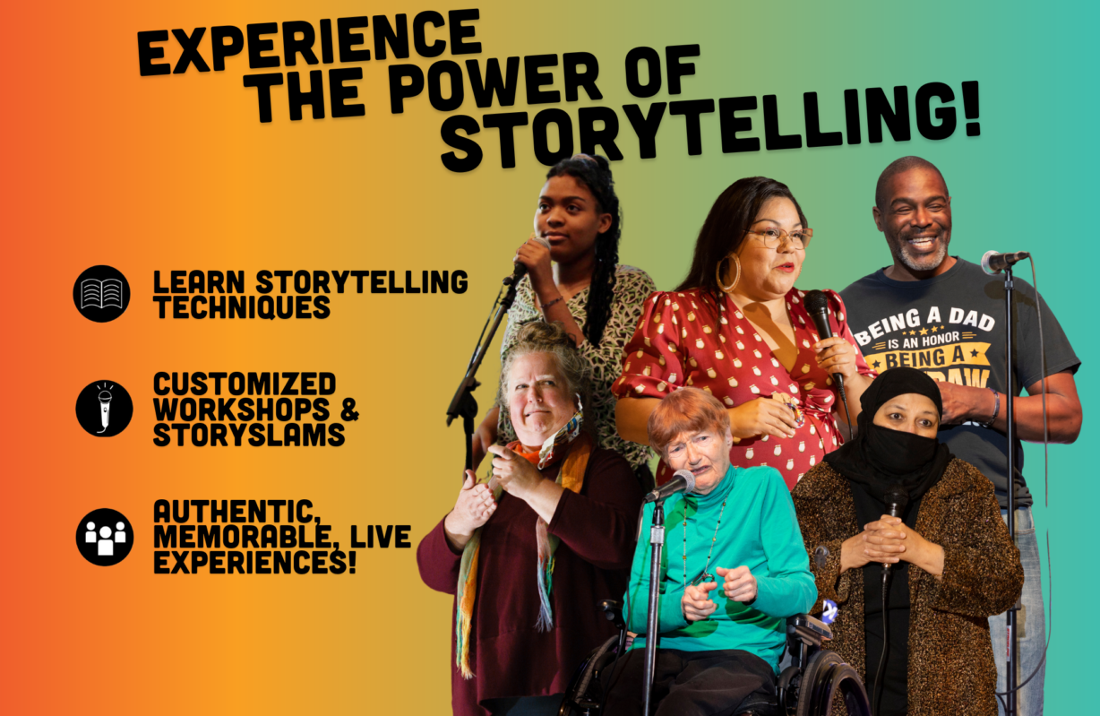 Experience the power of storytelling. Learn storytelling techniques. Customized workshops & StorySlams. Authentic, memorable, live experiences!