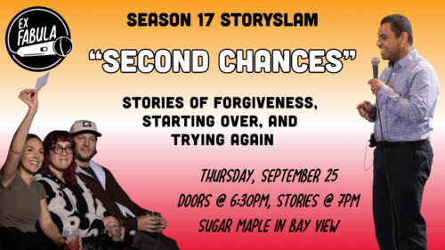 “Second Chances” Thursday, September 25 Doors @ 6:30pm, Stories @ 7pm Sugar Maple in Bay View Season 17 STorySlam STories of forgiveness, starting over, and Trying again on the left, 3 smiling audience members, all with lighter skin. A woman with dark hair holds up an UltraShort slip of paper. on the right, a younger Latino man holds a mic and tells a story. He has short dark hair and wears a blue and white checked button down.
