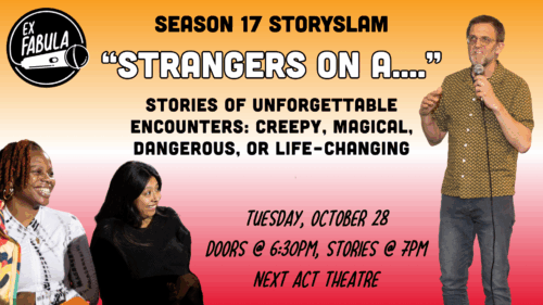 “Strangers on a....” Tuesday, October 28 Doors @ 6:30pm, Stories @ 7pm Next Act Theatre Season 17 StorySlam Stories of unforgettable encounters: creepy, magical, dangerous, or life-changing