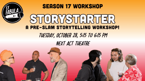 Season 17 WORKSHOP STORYSTARTER A Pre-SLAM storytelling workshop! Tuesday, October 28, 5:15 to 6:15 pm Next Act Theatre