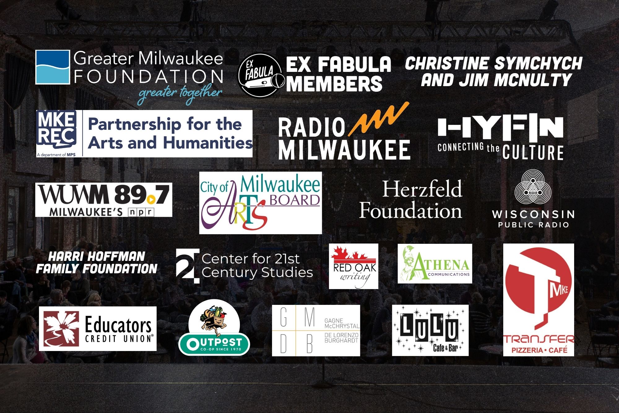 Greater Milwaukee Foundation, Ex Fabula members, Christine Symchych and Jim McNulty, Milwaukee Rec Partnership for the Arts and Humanities, Radio Milwaukee, HYFIN Connecting the Culture, WUWM 89.7 FM - Milwaukee's NPR, City of Milwaukee Arts Board, Herzfeld Foundation, Transfer Pizzeria and Café, Wisconsin Public Radio, Harri Hoffman Family Foundation, Center for 21st Century Studies at UWM, Gagne McChrystal De Lorenzo & Burghardt, Red Oak Writing, Athena Communications, Educators Credit Union, Lulu Cafe and Bar, Outpost Co-op